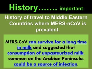 History……. important
History of travel to Middle Eastern
Countries where MERS-nCoV is
prevalent.
MERS-CoV can survive for a long time
in milk and suggested that
consumption of unpasteurized milk,
common on the Arabian Peninsula,
could be a source of infection.
 