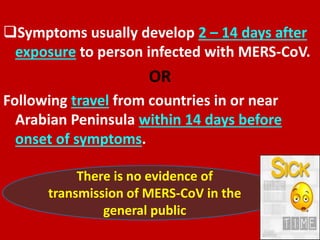 Symptoms usually develop 2 – 14 days after
exposure to person infected with MERS-CoV.
OR
Following travel from countries in or near
Arabian Peninsula within 14 days before
onset of symptoms.
There is no evidence of
transmission of MERS-CoV in the
general public
 