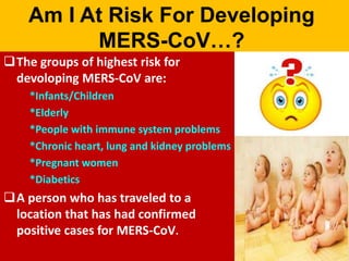 Am I At Risk For Developing
MERS-CoV…?
The groups of highest risk for
devoloping MERS-CoV are:
*Infants/Children
*Elderly
*People with immune system problems
*Chronic heart, lung and kidney problems
*Pregnant women
*Diabetics
A person who has traveled to a
location that has had confirmed
positive cases for MERS-CoV.
 