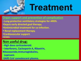 Treatment
Organ support and prevention of complication
 Lung-protective ventilatory strategies for ARDS.
Sepsis early directed goal therapy.
Antimicrobial treatment for co-infection.
 Renal replacement therapy.
Cardiovascular support.
ECMO.
Non useful drug:
• High dose corticosteroid.
• Interferons, Cyclosporin A, Ribavirin,
Nitazoxanide,Immunoglobulins,
Lopinavir.
•SARS CoV convalescent plasma.
 
