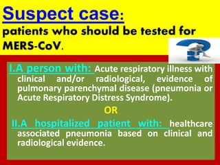 :Suspect case
patients who should be tested for
.MERS-CoV
I.A person with: Acute respiratory illness with
clinical and/or radiological, evidence of
pulmonary parenchymal disease (pneumonia or
Acute Respiratory Distress Syndrome).
OR
II.A hospitalized patient with: healthcare
associated pneumonia based on clinical and
radiological evidence.
 