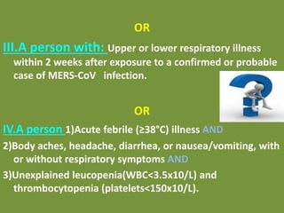 OR
III.A person with: Upper or lower respiratory illness
within 2 weeks after exposure to a confirmed or probable
case of MERS-CoV infection.
OR
IV.A person 1)Acute febrile (≥38°C) illness AND
2)Body aches, headache, diarrhea, or nausea/vomiting, with
or without respiratory symptoms AND
3)Unexplained leucopenia(WBC<3.5x10/L) and
thrombocytopenia (platelets<150x10/L).
 