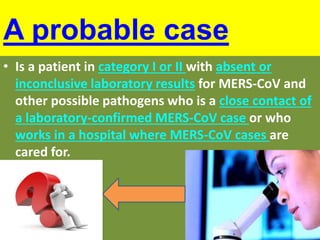 A probable case
• Is a patient in category I or II with absent or
inconclusive laboratory results for MERS-CoV and
other possible pathogens who is a close contact of
a laboratory-confirmed MERS-CoV case or who
works in a hospital where MERS-CoV cases are
cared for.
 