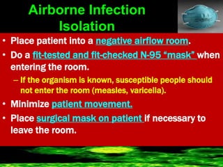 Airborne Infection
Isolation
• Place patient into a negative airflow room.
• Do a fit-tested and fit-checked N-95 “mask” when
entering the room.
– If the organism is known, susceptible people should
not enter the room (measles, varicella).
• Minimize patient movement.
• Place surgical mask on patient if necessary to
leave the room.
 