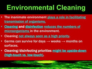 Environmental Cleaning
• The inanimate environment plays a role in facilitating
transmission of organisms.
• Cleaning and disinfection reduces the numbers of
microorganisms in the environment.
• Cleaning not always seen as a high priority.
• Germs can survive for days → weeks → months on
surfaces.
• Cleaning/disinfecting priorities might be upside-down
(high-touch vs. low-touch).
 