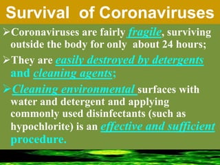 Survival of Coronaviruses
Coronaviruses are fairly fragile, surviving
outside the body for only about 24 hours;
They are easily destroyed by detergents
and cleaning agents;
Cleaning environmental surfaces with
water and detergent and applying
commonly used disinfectants (such as
hypochlorite) is an effective and sufficient
procedure.
 