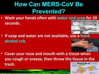 How Can MERS-CoV Be
Prevented?
• Wash your hands often with water and soap for 20
seconds.
• If soap and water are not available, use a hand
alcohol rub.
• Cover your nose and mouth with a tissue when
you cough or sneeze, then throw the tissue in the
trash.
 