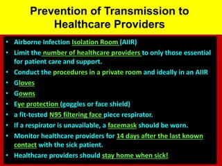 Prevention of Transmission to
Healthcare Providers
• Airborne Infection Isolation Room (AIIR)
• Limit the number of healthcare providers to only those essential
for patient care and support.
• Conduct the procedures in a private room and ideally in an AIIR
• Gloves
• Gowns
• Eye protection (goggles or face shield)
• a fit-tested N95 filtering face piece respirator.
• If a respirator is unavailable, a facemask should be worn.
• Monitor healthcare providers for 14 days after the last known
contact with the sick patient.
• Healthcare providers should stay home when sick!
 