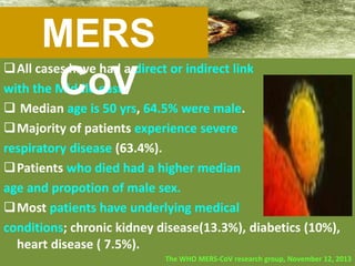 All cases have had a direct or indirect link
with the Middle east.
 Median age is 50 yrs, 64.5% were male.
Majority of patients experience severe
respiratory disease (63.4%).
Patients who died had a higher median
age and propotion of male sex.
Most patients have underlying medical
conditions; chronic kidney disease(13.3%), diabetics (10%),
heart disease ( 7.5%).
The WHO MERS-CoV research group, November 12, 2013
MERS
CoV
 