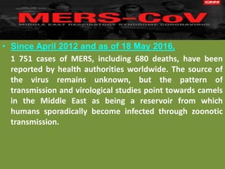 • Since April 2012 and as of 18 May 2016,
1 751 cases of MERS, including 680 deaths, have been
reported by health authorities worldwide. The source of
the virus remains unknown, but the pattern of
transmission and virological studies point towards camels
in the Middle East as being a reservoir from which
humans sporadically become infected through zoonotic
transmission.
 