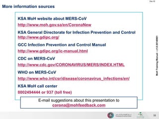 Doc ID 
33 
MoH Training Manual – v1.6 20140901 
More information sources 
KSA MoH website about MERS-CoV 
http://www.moh.gov.sa/en/CoronaNew 
KSA General Directorate for Infection Prevention and Control 
http://www.gdipc.org/ 
GCC Infection Prevention and Control Manual 
http://www.gdipc.org/ic-manual.html 
CDC on MERS-CoV 
http://www.cdc.gov/CORONAVIRUS/MERS/INDEX.HTML 
WHO on MERS-CoV 
http://www.who.int/csr/disease/coronavirus_infections/en/ 
KSA MoH call center 
8002494444 or 937 (toll free) 
E-mail suggestions about this presentation to 
corona@mohfeedback.com 
