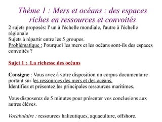 Thème 1 : Mers et océans : des espaces
riches en ressources et convoités
2 sujets proposés: l' un à l'échelle mondiale, l'...