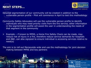 NEXT STEPS...  Detailed segmentation of our community will be created in addition to the vulnerable person profile - Pilot will commence in April to test this methodology Community Safety Advocates will use the vulnerable person profile to identify individuals who may need priority visits from the fire service, other information in the segmentation profile will assist the user in understanding the needs of that segment in the community Example – if known to MFRS, a Home Fire Safety Check can be made, may reduce risk of injury in a fire, therefore reduce service demands for hospitals and A&E…can also signpost to ensure individual is accessing services relative to need(s) The aim is to roll out Merseyside wide and use the methodology for joint decision making between MFRS and key partners 