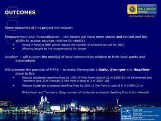 OUTCOMES Some outcomes of this project will include: Empowerment and Personalisation – the citizen will have more choice and control and the ability to access services relative to need(s) Assist in helping NHS Wirral reduce the number of smokers by half by 2020  Allowing people to live independently for longer Localism – will support the need(s) of local communities relative to their local wants and expectations Will promote the purpose of MFRS – to make Merseyside a  Safer, Stronger  and  Healthier  place to live Reduce accidental dwelling fires by 15% (3 fires from total of 22 in 2009-10) in Birkenhead and Tranmere and 33% Heswall (1 fire from a total of 3 in 2009-10)  Reduce moderate accidental dwelling fires by 20% (1 fire from a total of 5 in 2009-10) in Birkenhead and Tranmere. Keep number of moderate accidental dwelling fires at 0 in Heswall.   