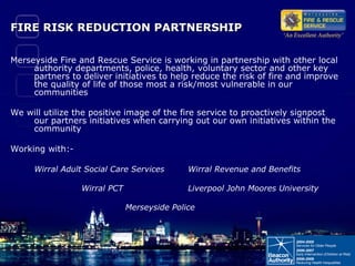 FIRE RISK REDUCTION PARTNERSHIP Merseyside Fire and Rescue Service is working in partnership with other local authority departments, police, health, voluntary sector and other key partners to deliver initiatives to help reduce the risk of fire and improve the quality of life of those most a risk/most vulnerable in our communities We will utilize the positive image of the fire service to proactively signpost our partners initiatives when carrying out our own initiatives within the community Working with:- Wirral Adult Social Care Services Wirral Revenue and Benefits Wirral PCT Liverpool John Moores University     Merseyside Police 