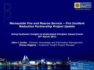 Merseyside Fire and Rescue Service – Fire Incident Reduction Partnership Project Update Using Customer Insight to Understand Complex Issues Event 10 th  March 2011   John L Curtis  – Director, Knowledge and Information Management  Emma Higgins  – Customer Insight Project Manager 