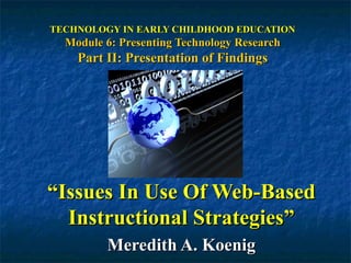 TECHNOLOGY IN EARLY CHILDHOOD EDUCATION Module 6: Presenting Technology Research Part II: Presentation of Findings “ Issues In Use Of Web-Based Instructional Strategies” Meredith A. Koenig 