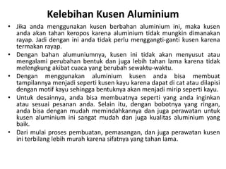 Kelebihan Kusen Aluminium
• Jika anda menggunakan kusen berbahan aluminium ini, maka kusen
anda akan tahan keropos karena aluminium tidak mungkin dimanakan
rayap. Jadi dengan ini anda tidak perlu menggangti-ganti kusen karena
termakan rayap.
• Dengan bahan alumuniumnya, kusen ini tidak akan menyusut atau
mengalami perubahan bentuk dan juga lebih tahan lama karena tidak
melengkung akibat cuaca yang berubah sewaktu-waktu.
• Dengan menggunakan aluminium kusen anda bisa membuat
tampilannya menjadi seperti kusen kayu karena dapat di cat atau dilapisi
dengan motif kayu sehingga bentuknya akan menjadi mirip seperti kayu.
• Untuk desainnya, anda bisa membuatnya seperti yang anda inginkan
atau sesuai pesanan anda. Selain itu, dengan bobotnya yang ringan,
anda bisa dengan mudah memindahkannya dan juga perawatan untuk
kusen aluminium ini sangat mudah dan juga kualitas aluminium yang
baik.
• Dari mulai proses pembuatan, pemasangan, dan juga perawatan kusen
ini terbilang lebih murah karena sifatnya yang tahan lama.
 