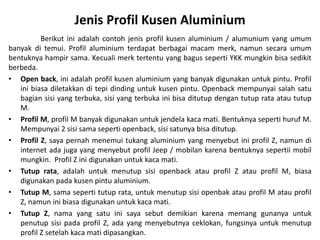 Jenis Profil Kusen Aluminium
Berikut ini adalah contoh jenis profil kusen aluminium / alumunium yang umum
banyak di temui. Profil aluminium terdapat berbagai macam merk, namun secara umum
bentuknya hampir sama. Kecuali merk tertentu yang bagus seperti YKK mungkin bisa sedikit
berbeda.
• Open back, ini adalah profil kusen aluminium yang banyak digunakan untuk pintu. Profil
ini biasa diletakkan di tepi dinding untuk kusen pintu. Openback mempunyai salah satu
bagian sisi yang terbuka, sisi yang terbuka ini bisa ditutup dengan tutup rata atau tutup
M.
• Profil M, profil M banyak digunakan untuk jendela kaca mati. Bentuknya seperti huruf M.
Mempunyai 2 sisi sama seperti openback, sisi satunya bisa ditutup.
• Profil Z, saya pernah menemui tukang aluminium yang menyebut ini profil Z, namun di
internet ada juga yang menyebut profil Jeep / mobilan karena bentuknya sepertii mobil
mungkin. Profil Z ini digunakan untuk kaca mati.
• Tutup rata, adalah untuk menutup sisi openback atau profil Z atau profil M, biasa
digunakan pada kusen pintu aluminium.
• Tutup M, sama seperti tutup rata, untuk menutup sisi openbak atau profil M atau profil
Z, namun ini biasa digunakan untuk kaca mati.
• Tutup Z, nama yang satu ini saya sebut demikian karena memang gunanya untuk
penutup sisi pada profil Z, ada yang menyebutnya ceklokan, fungsinya untuk menutup
profil Z setelah kaca mati dipasangkan.
 