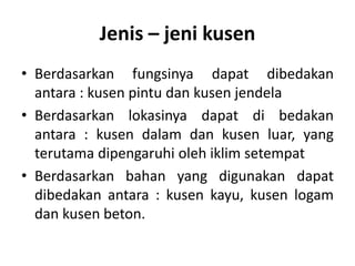 Jenis – jeni kusen
• Berdasarkan fungsinya dapat dibedakan
antara : kusen pintu dan kusen jendela
• Berdasarkan lokasinya dapat di bedakan
antara : kusen dalam dan kusen luar, yang
terutama dipengaruhi oleh iklim setempat
• Berdasarkan bahan yang digunakan dapat
dibedakan antara : kusen kayu, kusen logam
dan kusen beton.
 
