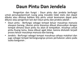 Daun Pintu Dan Jendela
Pengertian dan fungsi : Daun pintu dan jendela berfungsi
untuk penutup/pemisah ruang yang movable tidak statis dan dapat
dibuka atau ditutup bahkan bila perlu untuk keamanan dapat pula
dikunci atau pengertian lain dari Daun pintu dan jendela adalah :
• Daun pintu : Berfungsi sebagai tempat keluar masuknya manusia
ataupun barang. Ukuran pintu biasanya dibuat disesuaikan dengan
tempat dimana Daun pintu itu akan di tempatkan. misalnya untuk
pintu Ruang tamu, biasa dibuat agak lebar. karena disitulah terjadi
proses keluar masuknya manusia dan barang.
• Jendela : Berfungsi sebagai tempat masuknya cahaya matahari dan
juga sebagai tempat berlangsungnya proses pertukaran udara pada
suatu bangunan .
 