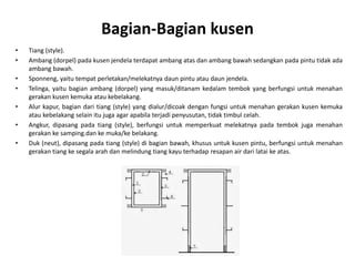 Bagian-Bagian kusen
• Tiang (style).
• Ambang (dorpel) pada kusen jendela terdapat ambang atas dan ambang bawah sedangkan pada pintu tidak ada
ambang bawah.
• Sponneng, yaitu tempat perletakan/melekatnya daun pintu atau daun jendela.
• Telinga, yaitu bagian ambang (dorpel) yang masuk/ditanam kedalam tembok yang berfungsi untuk menahan
gerakan kusen kemuka atau kebelakang.
• Alur kapur, bagian dari tiang (style) yang dialur/dicoak dengan fungsi untuk menahan gerakan kusen kemuka
atau kebelakang selain itu juga agar apabila terjadi penyusutan, tidak timbul celah.
• Angkur, dipasang pada tiang (style), berfungsi untuk memperkuat melekatnya pada tembok juga menahan
gerakan ke samping.dan ke muka/ke belakang.
• Duk (neut), dipasang pada tiang (style) di bagian bawah, khusus untuk kusen pintu, berfungsi untuk menahan
gerakan tiang ke segala arah dan melindung tiang kayu terhadap resapan air dari latai ke atas.
 