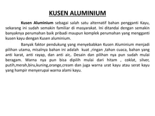 KUSEN ALUMINIUM
Kusen Aluminium sebagai salah satu alternatif bahan pengganti Kayu,
sekarang ini sudah semakin familiar di masyarakat. Ini ditandai dengan semakin
banyaknya perumahan baik pribadi maupun komplek perumahan yang mengganti
kusen kayu dengan Kusen aluminium.
Banyak faktor pendukung yang menyebabkan Kusen Aluminium menjadi
pilihan utama, misalnya bahan ini adalah kuat ,ringan ,tahan cuaca, bahan yang
anti karat, anti rayap, dan anti air,. Desain dan pilihan nya pun sudah mulai
beragam. Warna nya pun bisa dipilih mulai dari hitam , coklat, silver,
putih,merah,biru,kuning,orange,cream dan juga warna urat kayu atau serat kayu
yang hampir menyerupai warna alami kayu.
 