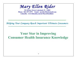 Mary Ellen Rider
                  521 Kelsey Street, Lakeland, FL 33803
          Phone: 863-397-3279 Email: merider50@hotmail.com
             LinkedIn: www/linkedin.com/in/MaryEllenRider




Helping Your Company Reach Important Ultimate Consumers



       Your Star in Improving
 Consumer Health Insurance Knowledge



                                   1
 