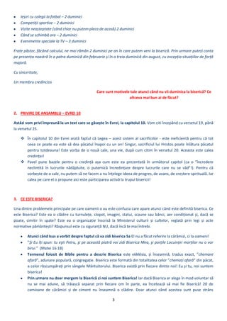 3
Ieșiri cu colegii la fotbal – 2 duminici
Competiții sportive – 2 duminici
Vizite neașteptate (când chiar nu putem pleca de acasă) 2 duminici
Când se schimbă ora – 2 duminici
Evenimente speciale la TV – 3 duminici
Frate păstor, făcând calculul, ne mai rămân 2 duminici pe an în care putem veni la biserică. Prin urmare puteți conta
pe prezența noastră în a patra duminică din februarie și în a treia duminică din august, cu excepția situațiilor de forță
majoră.
Cu sinceritate,
Un membru credincios
Care sunt motivele tale atunci când nu vii duminica la biserică? Ce
altceva mai bun ai de făcut?
2. PRIVIRE DE ANSAMBLU – EVREI 10
Astăzi vom privi împreună la un text care se găsește în Evrei, la capitolul 10. Vom citi începând cu versetul 19, până
la versetul 25.
 În capitolul 10 din Evrei arată faptul că Legea – acest sistem al sacrificiilor - este ineficientă pentru că tot
ceea ce poate ea este să dea păcatul înapoi cu un an! Singur, sacrificiul lui Hristos poate înlătura păcatul
pentru totdeauna! Este vorba de o nouă cale, una vie, după cum citim în versetul 20. Aceasta este calea
credinței!
 Pavel pune bazele pentru o credință așa cum este ea prezentată în următorul capitol (ca o ”încredere
neclintită în lucrurile nădăjduite, o puternică încredințare despre lucrurile care nu se văd”!). Pentru că
vorbește de o cale, nu putem să ne facem a nu înțelege ideea de progres, de avans, de creștere spirituală. Iar
calea pe care el o propune aici este participarea activă la trupul bisericii!
3. CE ESTE BISERICA?
Una dintre problemele principale pe care oamenii o au este confuzia care apare atunci când este definită biserica. Ce
este Biserica? Este ea o clădire cu turnulețe, clopot, imagini, statui, scaune sau bănci, aer condiționat și, dacă se
poate, cimitir în spate? Este ea o organizație înscrisă la Ministerul culturii și cultelor, reglată prin legi și acte
normative pământești? Răspunsul este cu siguranță NU, dacă încă te mai întrebi.
Atunci când Isus a vorbit despre faptul că va zidi biserica Sa El nu a făcut referire la cărămizi, ci la oameni!
”Şi Eu îți spun: tu eşti Petru, şi pe această piatră voi zidi Biserica Mea, şi porțile Locuinței morților nu o vor
birui.” (Matei 16:18)
Termenul folosit de Biblie pentru a descrie Biserica , și înseamnă, tradus exact, ”chemare
afară”, adunare populară, congregație. Biserica este formată din totalitatea celor ”chemați afară” din păcat,
a celor răscumpărați prin sângele Mântuitorului. Biserica există prin fiecare dintre noi! Eu și tu, noi suntem
biserica!
Prin urmare nu doar mergem la Biserică ci noi suntem Biserica! Iar dacă Biserica ar alege în mod voluntar să
nu se mai adune, să trăiască separat prin fiecare om în parte, ea încetează să mai fie Biserică! 20 de
camioane de cărămizi și de ciment nu înseamnă o clădire. Doar atunci când acestea sunt puse strâns
 