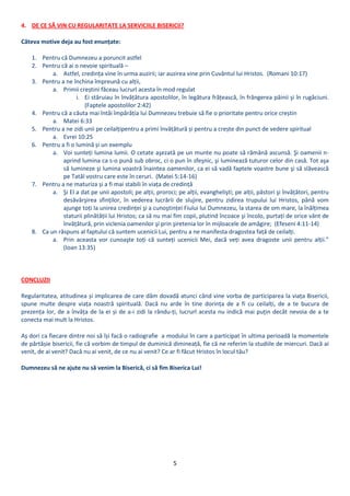 5
4. DE CE SĂ VIN CU REGULARITATE LA SERVICIILE BISERICII?
Câteva motive deja au fost enunțate:
1. Pentru că Dumnezeu a poruncit astfel
2. Pentru că ai o nevoie spirituală –
a. Astfel, credința vine în urma auzirii; iar auzirea vine prin Cuvântul lui Hristos. (Romani 10:17)
3. Pentru a ne închina împreună cu alții,
a. Primii creștini făceau lucrurl acesta în mod regulat
i. Ei stăruiau în învățătura apostolilor, în legătura frățească, în frângerea pâinii şi în rugăciuni.
(Faptele apostolilor 2:42)
4. Pentru că a căuta mai întâi împărăția lui Dumnezeu trebuie să fie o prioritate pentru orice creștin
a. Matei 6:33
5. Pentru a ne zidi unii pe ceilalțipentru a primi învățătură și pentru a crește din punct de vedere spiritual
a. Evrei 10:25
6. Pentru a fi o lumină și un exemplu
a. Voi sunteți lumina lumii. O cetate aşezată pe un munte nu poate să rămână ascunsă. Şi oamenii n-
aprind lumina ca s-o pună sub obroc, ci o pun în sfeşnic, şi luminează tuturor celor din casă. Tot aşa
să lumineze şi lumina voastră înaintea oamenilor, ca ei să vadă faptele voastre bune şi să slăvească
pe Tatăl vostru care este în ceruri. (Matei 5:14-16)
7. Pentru a ne maturiza și a fi mai stabili în viața de credință
a. Şi El a dat pe unii apostoli; pe alții, proroci; pe alții, evanghelişti; pe alții, păstori şi învățători, pentru
desăvârşirea sfinților, în vederea lucrării de slujire, pentru zidirea trupului lui Hristos, până vom
ajunge toți la unirea credinței şi a cunoştinței Fiului lui Dumnezeu, la starea de om mare, la înălțimea
staturii plinătății lui Hristos; ca să nu mai fim copii, plutind încoace şi încolo, purtați de orice vânt de
învățătură, prin viclenia oamenilor şi prin şiretenia lor în mijloacele de amăgire; (Efeseni 4:11-14)
8. Ca un răspuns al faptului că suntem ucenicii Lui, pentru a ne manifesta dragostea față de ceilalți.
a. Prin aceasta vor cunoaşte toți că sunteți ucenicii Mei, dacă veți avea dragoste unii pentru alții.”
(Ioan 13:35)
CONCLUZII
Regularitatea, atitudinea și implicarea de care dăm dovadă atunci când vine vorba de participarea la viața Bisericii,
spune multe despre viața noastră spirituală. Dacă nu arde în tine dorința de a fi cu ceilalți, de a te bucura de
prezența lor, de a învăța de la ei și de a-i zidi la rându-ți, lucrurl acesta nu indică mai puțin decât nevoia de a te
conecta mai mult la Hristos.
Aș dori ca fiecare dintre noi să își facă o radiografie a modului în care a participat în ultima perioadă la momentele
de părtășie bisericii, fie că vorbim de timpul de duminică dimineață, fie că ne referim la studiile de miercuri. Dacă ai
venit, de ai venit? Dacă nu ai venit, de ce nu ai venit? Ce ar fi făcut Hristos în locul tău?
Dumnezeu să ne ajute nu să venim la Biserică, ci să fim Biserica Lui!
 