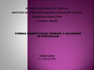 REPUBLICA BOLIVARIANA DE VENEZULA
MINISTERIO DEL PODER POPULAR PARA LE EDUCACIÓN SUPERIOR
UNIVERSIDAD FERMIN TORO
ACARIGUA- ARAURE
TORRES MERSI
C.I: 20.024.054
FORMAS GRAMATICALES, PARRAFO Y LOS SIGNOS
DE PUNTUACION
 