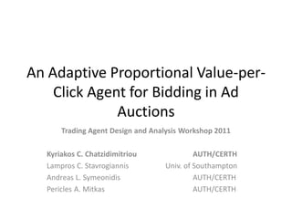 An Adaptive Proportional Value-per-
    Click Agent for Bidding in Ad
              Auctions
      Trading Agent Design and Analysis Workshop 2011

  Kyriakos C. Chatzidimitriou              AUTH/CERTH
  Lampros C. Stavrogiannis        Univ. of Southampton
  Andreas L. Symeonidis                    AUTH/CERTH
  Pericles A. Mitkas                       AUTH/CERTH
 