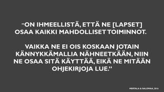 ”ON IHMEELLISTÄ, ETTÄ NE [LAPSET]
OSAA KAIKKI MAHDOLLISETTOIMINNOT.
VAIKKA NE EI OIS KOSKAAN JOTAIN
KÄNNYKKÄMALLIA NÄHNEETKÄÄN, NIIN
NE OSAA SITÄ KÄYTTÄÄ, EIKÄ NE MITÄÄN
OHJEKIRJOJA LUE.”
MERTALA & SALOMAA, 2016
 