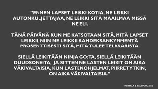 ”ENNEN LAPSET LEIKKI KOTIA, NE LEIKKI
AUTONKULJETTAJAA, NE LEIKKI SITÄ MAAILMAA MISSÄ
NE ELI.
TÄNÄ PÄIVÄNÄ KUN ME KATSOTAAN SITÄ, MITÄ LAPSET
LEIKKII, NIIN NE LEIKKII KAHDEKSANKYMMENTÄ
PROSENTTISESTI SITÄ, MITÄTULEETELKKARISTA.
SIELLÄ LEIKITÄÄN NINJA GO:TA, SIELLÄ LEIKITÄÄN
DUUDSONEITA, JA SITTEN NE LASTEN LEIKIT ON AIKA
VÄKIVALTAISIA, KUN LASTENOHJELMAT, PIIRRETYTKIN,
ON AIKAVÄKIVALTAISIA.”
MERTALA & SALOMAA, 2016
 