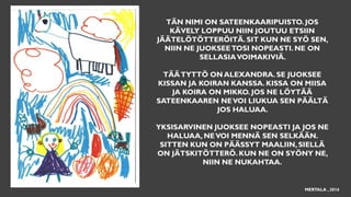 TÄN NIMI ON SATEENKAARIPUISTO. JOS
KÄVELY LOPPUU NIIN JOUTUU ETSIIN
JÄÄTELÖTÖTTERÖITÄ. SIT KUN NE SYÖ SEN,
NIIN NE JUOKSEETOSI NOPEASTI. NE ON
SELLASIAVOIMAKIVIÄ.
TÄÄTYTTÖ ON ALEXANDRA. SE JUOKSEE
KISSAN JA KOIRAN KANSSA. KISSA ON MIISA
JA KOIRA ON MIKKO. JOS NE LÖYTÄÄ
SATEENKAAREN NEVOI LIUKUA SEN PÄÄLTÄ
JOS HALUAA.
YKSISARVINEN JUOKSEE NOPEASTI JA JOS NE
HALUAA, NEVOI MENNÄ SEN SELKÄÄN.
SITTEN KUN ON PÄÄSSYT MAALIIN, SIELLÄ
ON JÄTSKITÖTTERÖ. KUN NE ON SYÖNY NE,
NIIN NE NUKAHTAA.
MERTALA , 2016
 