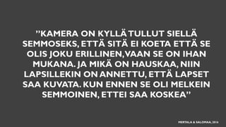 ”KAMERA ON KYLLÄTULLUT SIELLÄ
SEMMOSEKS, ETTÄ SITÄ EI KOETA ETTÄ SE
OLIS JOKU ERILLINEN,VAAN SE ON IHAN
MUKANA. JA MIKÄ ON HAUSKAA, NIIN
LAPSILLEKIN ON ANNETTU, ETTÄ LAPSET
SAA KUVATA. KUN ENNEN SE OLI MELKEIN
SEMMOINEN, ETTEI SAA KOSKEA”
MERTALA & SALOMAA, 2016
 