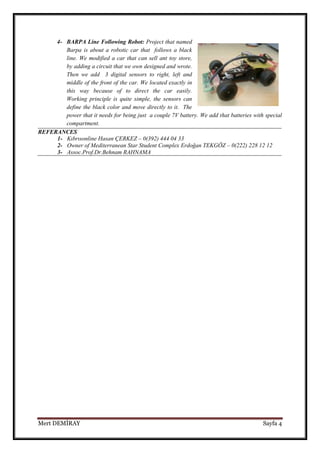 4- BARPA Line Following Robot: Project that named
Barpa is about a robotic car that follows a black
line. We modified a car that can sell ant toy store,
by adding a circuit that we own designed and wrote.
Then we add 3 digital sensors to right, left and
middle of the front of the car. We located exactly in
this way because of to direct the car easily.
Working principle is quite simple, the sensors can
define the black color and move directly to it. The
power that it needs for being just a couple 7V battery. We add that batteries with special
compartment.
REFERANCES
1- Kıbrısonline Hasan ÇERKEZ – 0(392) 444 04 33
2- Owner of Mediterranean Star Student Complex Erdoğan TEKGÖZ – 0(222) 228 12 12
3- Assoc.Prof.Dr.Behnam RAHNAMA

Mert DEMİRAY

Sayfa 4

 