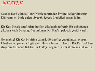 NESTLE
Nestle; 1866 yılında Henri Nestle tarafından İsviçre’de kurulmuştur.
Dünyanın en önde gelen yiyecek, içecek üreticileri arasındadır.
Kit Kat; Nestle tarafından üretilen çikolatalı gofrettir. Bir çubuğunda
çikolata kaplı üç kat gofret bulunan Kit Kat’ın pek çok çeşidi vardır.
Geleneksel Kit Kat birbirine yapışık dört gofret çubuğundan oluşur.
Uluslararası pazarda İngilizce ‘’Have a break … have a Kit Kat’’ reklam
sloganını kullanan Kit Kat’ın Türkçe sloganı ‘’Kit Kat molana tat kat’tır.
 
