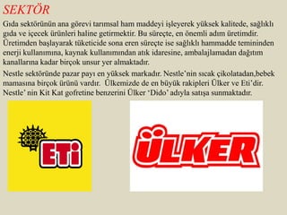 SEKTÖR
Gıda sektörünün ana görevi tarımsal ham maddeyi işleyerek yüksek kalitede, sağlıklı
gıda ve içecek ürünleri haline getirmektir. Bu süreçte, en önemli adım üretimdir.
Üretimden başlayarak tüketicide sona eren süreçte ise sağlıklı hammadde temininden
enerji kullanımına, kaynak kullanımından atık idaresine, ambalajlamadan dağıtım
kanallarına kadar birçok unsur yer almaktadır.
Nestle sektöründe pazar payı en yüksek markadır. Nestle’nin sıcak çikolatadan,bebek
mamasına birçok ürünü vardır. Ülkemizde de en büyük rakipleri Ülker ve Eti’dir.
Nestle’ nin Kit Kat gofretine benzerini Ülker ‘Dido’ adıyla satışa sunmaktadır.
 