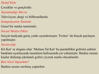 Hedef Kitle
Çocuklar ve gençlerdir.
Yayınlandığı Mecra
Televizyon, dergi ve billboardlardır.
Kampanyanın Tanıtımı
Genel bir marka tanıtımdır.
Sosyal Medya Etkisi
Sosyal medyada geniş yankı uyandırmıştır. Twitter’ da birçok paylaşım
yapılmıştır.
Yaratıcılığı
Kit Kat’ ın sloganı olan ‘Molana Tat Kat’ bu paralellikte gofretin şeklini
banklara uyarlayarak insanların hafızasında yer edinmiştir. Bankta oturan
kişiler dinlenip çikolatalı gofret yiyerek mutlu olacaklardır.
Ben Nasıl Yapardım?
Bankın ucunu ısırılmış yapardım.
 