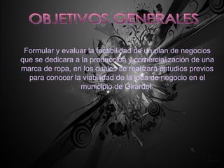 OBJETIVOS GENERALES Formular y evaluar la factibilidad de un plan de negocios que se dedicara a la producción y comercialización de una marca de ropa, en los cuales se realizara estudios previos para conocer la viabilidad de la idea de negocio en el municipio de Girardot. 
