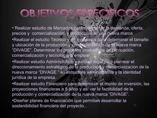 OBJETIVOS ESPECIFICOS Realizar estudio de Mercados para determinar la demanda, oferta, precios y  comercialización, y producción de una nueva marca Realizar el estudio Técnico y de Ingeniería para determinar el tamaño y ubicación de la producción y comercialización de la nueva marca “DIVAGE”, Determinar los procesos productivos de fabricación, comercialización y tecnología a emplear Realizar estudio Administrativo y jurídico legal para plantear el direccionamiento estratégico de la producción y comercialización de la nueva marca “DIVAGE “ su estructura administrativa y la identidad jurídica de la empresa. Realizar estudio Financiero para determinar el monto de inversión, las proyecciones financieras a 5 años y así ver la factibilidad de la producción y comercialización de la nueva marca “DIVAGE”. Diseñar planes de financiación que permitan desarrollar la sostenibilidad financiera del proyecto.. 