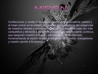 MISION Confeccionar y vender ropa casual para mujer de excelente calidad y al mejor precio en la ciudad de Girardot, para satisfacer las exigencias de nuestros clientes y convertirnos así en una empresa cada vez más competitiva y eficiente a través de procesos de mejoramiento continuo, que aseguren nuestro proceso y permanencia en el mercado, incrementando al mismo tiempo el bienestar de nuestros trabajadores y nuestro aporte a la sociedad. 