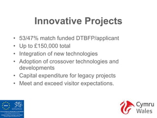 Innovative Projects
• 53/47% match funded DTBFP/applicant
• Up to £150,000 total
• Integration of new technologies
• Adoption of crossover technologies and
  developments
• Capital expenditure for legacy projects
• Meet and exceed visitor expectations.
 