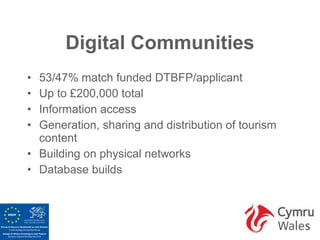 Digital Communities
• 53/47% match funded DTBFP/applicant
• Up to £200,000 total
• Information access
• Generation, sharing and distribution of tourism
  content
• Building on physical networks
• Database builds
 