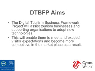 DTBFP Aims
• The Digital Tourism Business Framework
  Project will assist tourism businesses and
  supporting organisations to adopt new
  technologies.
• This will enable them to meet and exceed
  visitor expectations and become more
  competitive in the market place as a result.
 