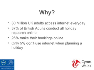 Why?
• 30 Million UK adults access internet everyday
• 37% of British Adults conduct all holiday
  research online
• 26% make their bookings online
• Only 5% don’t use internet when planning a
  holiday
 