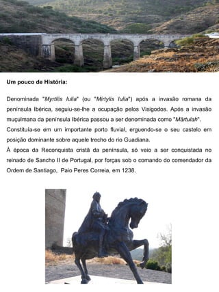 Um pouco de História:

Denominada "Myrtilis Iulia" (ou "Mirtylis Iulia") após a invasão romana da
península Ibérica, seguiu-se-lhe a ocupação pelos Visigodos. Após a invasão
muçulmana da península Ibérica passou a ser denominada como "Mārtulah".
Constituía-se em um importante porto fluvial, erguendo-se o seu castelo em
posição dominante sobre aquele trecho do rio Guadiana.
À época da Reconquista cristã da península, só veio a ser conquistada no
reinado de Sancho II de Portugal, por forças sob o comando do comendador da
Ordem de Santiago, Paio Peres Correia, em 1238.
 