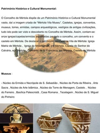 Património Histórico e Cultural Monumental:


O Concelho de Mértola dispõe de um Património Histórico e Cultural Monumental
vasto, daí a imagem criada de “Mértola Vila Museu”. Castelos, igrejas, conventos,
museus, torres, ermidas, campos arqueológicos, vestígios de antigas civilizações,
tudo isto pode ser visto e descoberto no Concelho de Mértola. Assim, contam-se:
onze igrejas/capelas/ermidas espalhadas por todo o concelho, um convento e o
castelo em Mértola. De destacar o património centrado na Vila de Mértola: Igreja
Matriz de Mértola , Igreja da Misericórdia, em Mértola, Capela do Senhor do
Calvário, em Mértola , Convento de S. Francisco, em Mértola, Castelo de Mértola




Museus :


- Núcleo da Ermida e Necrópole de S. Sebastião , Núcleo da Porta da Ribeira , Arte
Sacra , Núcleo de Arte Islâmica , Núcleo da Torre de Menagem, Castelo , Núcleo
do Ferreiro , Basílica Paleocristã , Casa Romana , Tecelagem , Núcleo de S. Miguel
do Pinheiro
 