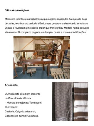 Sítios Arqueológicos


Merecem referência os trabalhos arqueológicos realizados há mais de duas
décadas, relativos ao período islâmico que puseram a descoberto estruturas
únicas e revelaram um espólio impar que transformou Mértola numa pequena
vila-museu. O complexo engloba um templo, casas e muros e fortificações.




Artesanato


O Artesanato está bem presente
no Concelho de Mértola
– Mantas alentejanas; Tecelagem;
Ourivesaria;
Cestaria; Calçado artesanal;
Cadeiras de buinho; Cerâmica.
 